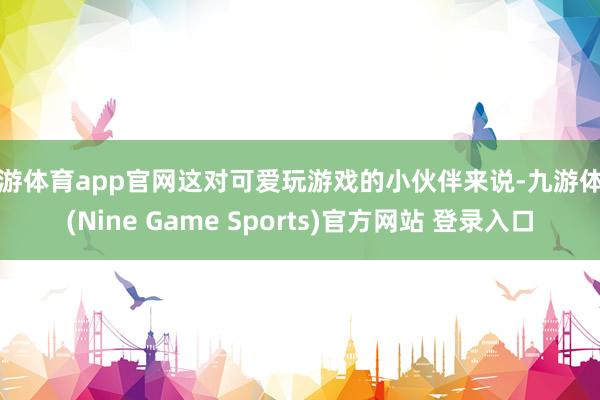 九游体育app官网这对可爱玩游戏的小伙伴来说-九游体育(Nine Game Sports)官方网站 登录入口