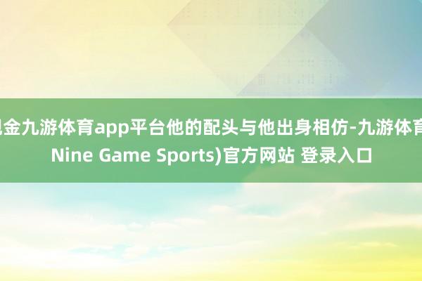 现金九游体育app平台他的配头与他出身相仿-九游体育(Nine Game Sports)官方网站 登录入口