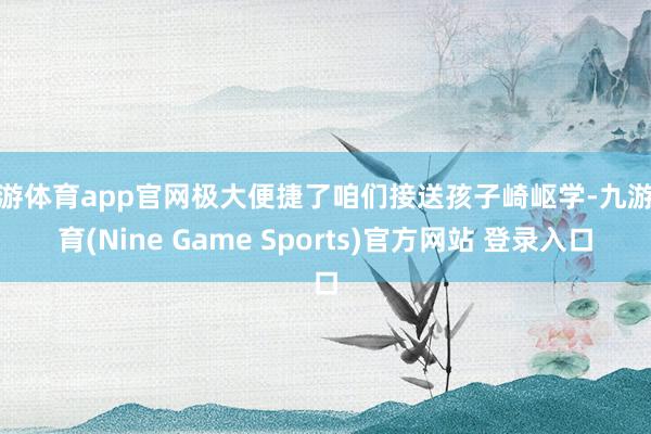 九游体育app官网极大便捷了咱们接送孩子崎岖学-九游体育(Nine Game Sports)官方网站 登录入口