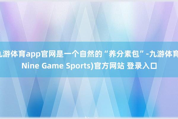 九游体育app官网是一个自然的“养分素包”-九游体育(Nine Game Sports)官方网站 登录入口