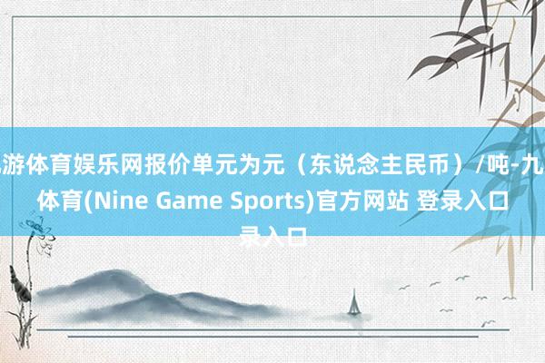 九游体育娱乐网报价单元为元（东说念主民币）/吨-九游体育(Nine Game Sports)官方网站 登录入口