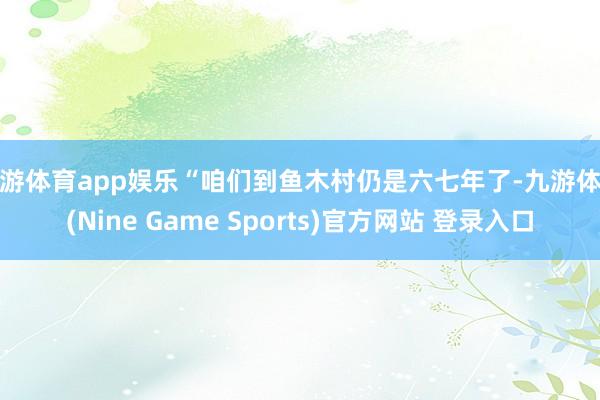 九游体育app娱乐“咱们到鱼木村仍是六七年了-九游体育(Nine Game Sports)官方网站 登录入口