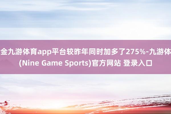 现金九游体育app平台较昨年同时加多了275%-九游体育(Nine Game Sports)官方网站 登录入口