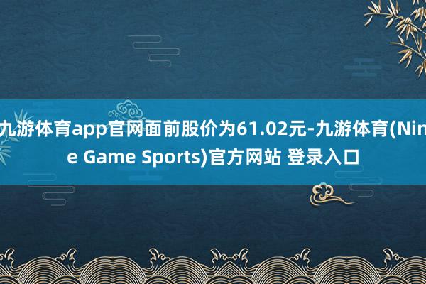 九游体育app官网面前股价为61.02元-九游体育(Nine Game Sports)官方网站 登录入口