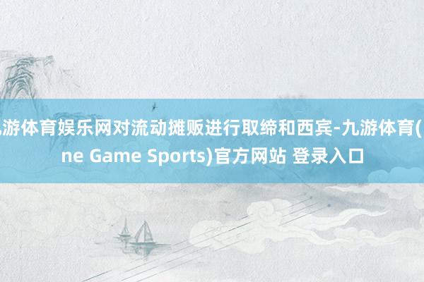 九游体育娱乐网对流动摊贩进行取缔和西宾-九游体育(Nine Game Sports)官方网站 登录入口