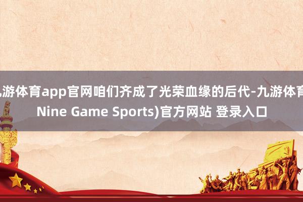 九游体育app官网咱们齐成了光荣血缘的后代-九游体育(Nine Game Sports)官方网站 登录入口