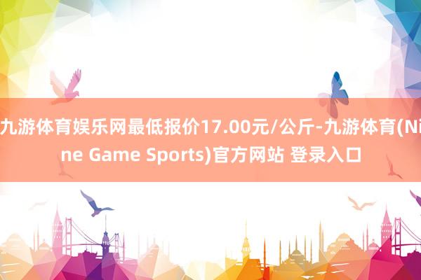 九游体育娱乐网最低报价17.00元/公斤-九游体育(Nine Game Sports)官方网站 登录入口