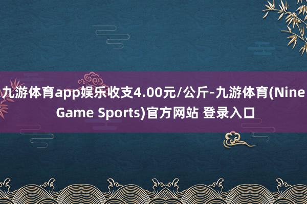 九游体育app娱乐收支4.00元/公斤-九游体育(Nine Game Sports)官方网站 登录入口