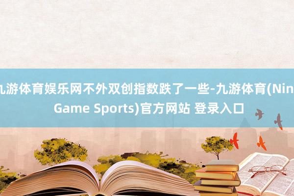 九游体育娱乐网不外双创指数跌了一些-九游体育(Nine Game Sports)官方网站 登录入口