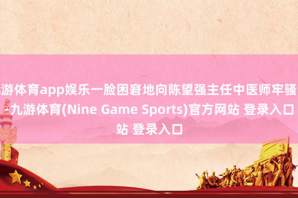 九游体育app娱乐一脸困窘地向陈望强主任中医师牢骚谈-九游体育(Nine Game Sports)官方网站 登录入口