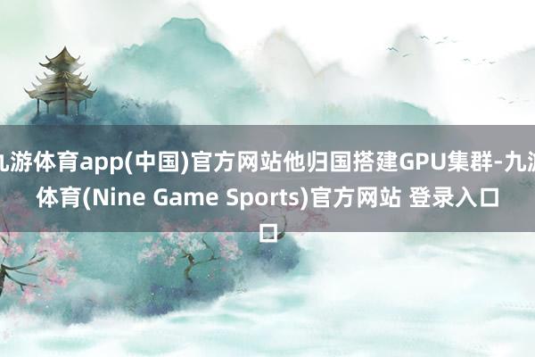 九游体育app(中国)官方网站他归国搭建GPU集群-九游体育(Nine Game Sports)官方网站 登录入口