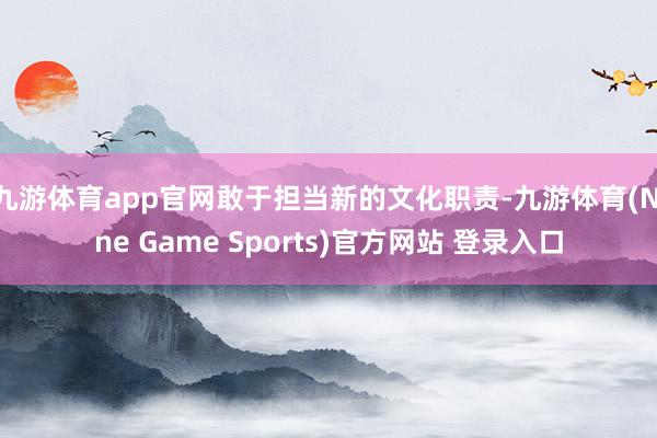 九游体育app官网敢于担当新的文化职责-九游体育(Nine Game Sports)官方网站 登录入口