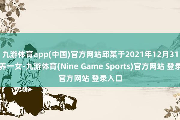 九游体育app(中国)官方网站邱某于2021年12月31日生养一女-九游体育(Nine Game Sports)官方网站 登录入口