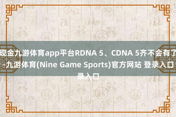 现金九游体育app平台RDNA 5、CDNA 5齐不会有了-九游体育(Nine Game Sports)官方网站 登录入口