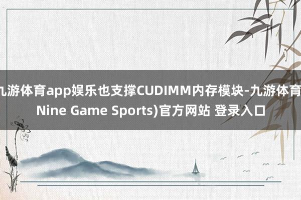 九游体育app娱乐也支撑CUDIMM内存模块-九游体育(Nine Game Sports)官方网站 登录入口