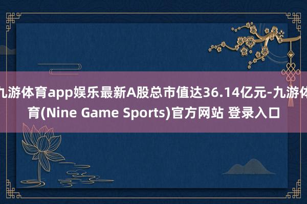 九游体育app娱乐最新A股总市值达36.14亿元-九游体育(Nine Game Sports)官方网站 登录入口