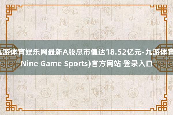 九游体育娱乐网最新A股总市值达18.52亿元-九游体育(Nine Game Sports)官方网站 登录入口