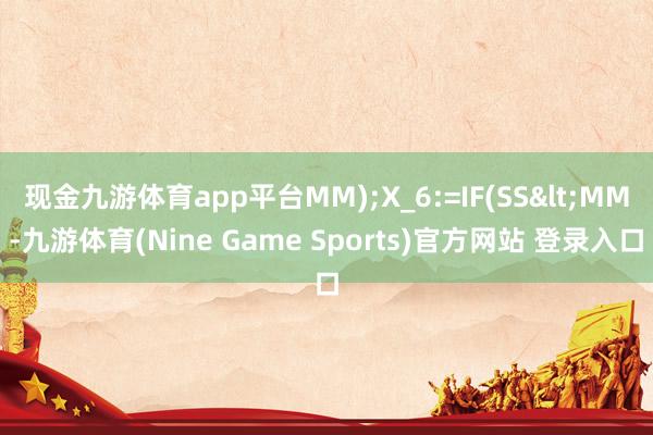 现金九游体育app平台MM);X_6:=IF(SS<MM-九游体育(Nine Game Sports)官方网站 登录入口