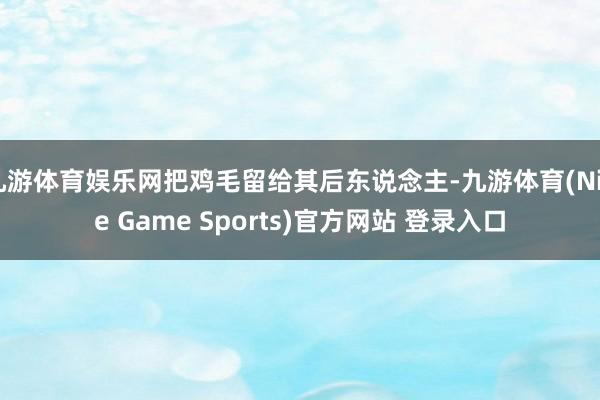 九游体育娱乐网把鸡毛留给其后东说念主-九游体育(Nine Game Sports)官方网站 登录入口
