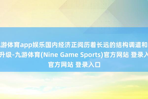 九游体育app娱乐国内经济正阅历着长远的结构调遣和转型升级-九游体育(Nine Game Sports)官方网站 登录入口