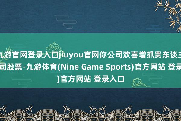 九游官网登录入口jiuyou官网你公司欢喜增抓贵东谈主鸟公司股票-九游体育(Nine Game Sports)官方网站 登录入口