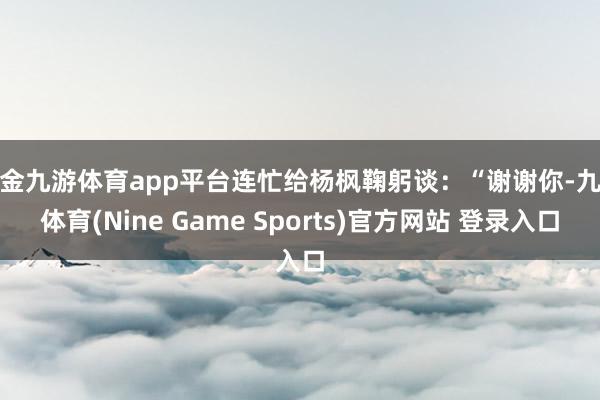 现金九游体育app平台连忙给杨枫鞠躬谈：“谢谢你-九游体育(Nine Game Sports)官方网站 登录入口