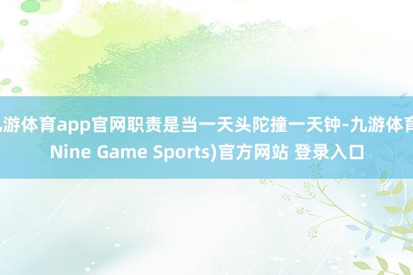 九游体育app官网职责是当一天头陀撞一天钟-九游体育(Nine Game Sports)官方网站 登录入口