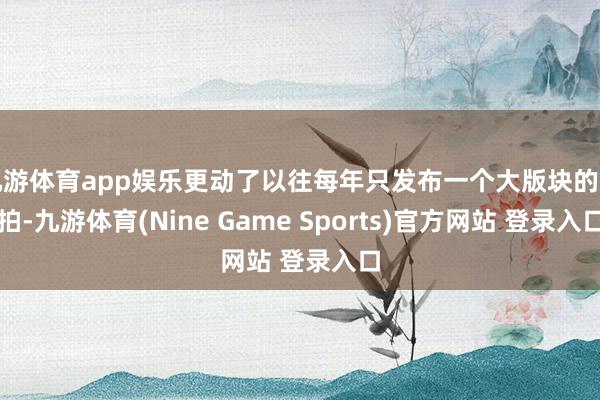 九游体育app娱乐更动了以往每年只发布一个大版块的节拍-九游体育(Nine Game Sports)官方网站 登录入口