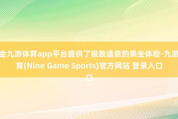 现金九游体育app平台提供了极致适意的乘坐体验-九游体育(Nine Game Sports)官方网站 登录入口