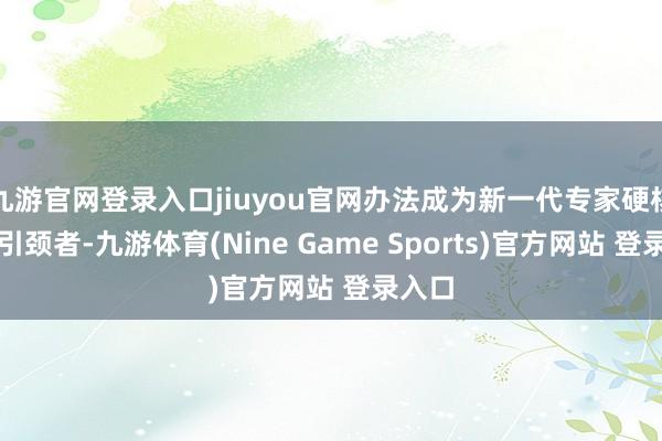 九游官网登录入口jiuyou官网办法成为新一代专家硬核科技引颈者-九游体育(Nine Game Sports)官方网站 登录入口
