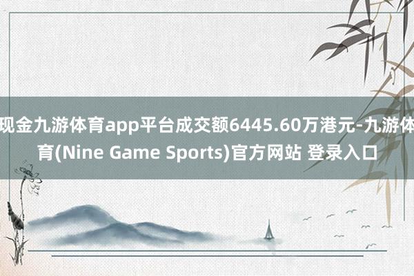 现金九游体育app平台成交额6445.60万港元-九游体育(Nine Game Sports)官方网站 登录入口