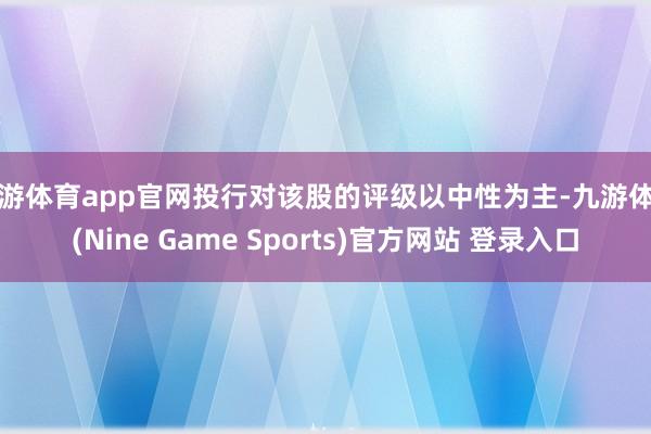 九游体育app官网投行对该股的评级以中性为主-九游体育(Nine Game Sports)官方网站 登录入口