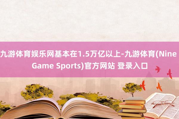 九游体育娱乐网基本在1.5万亿以上-九游体育(Nine Game Sports)官方网站 登录入口