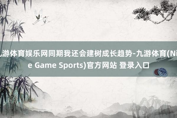 九游体育娱乐网同期我还会建树成长趋势-九游体育(Nine Game Sports)官方网站 登录入口