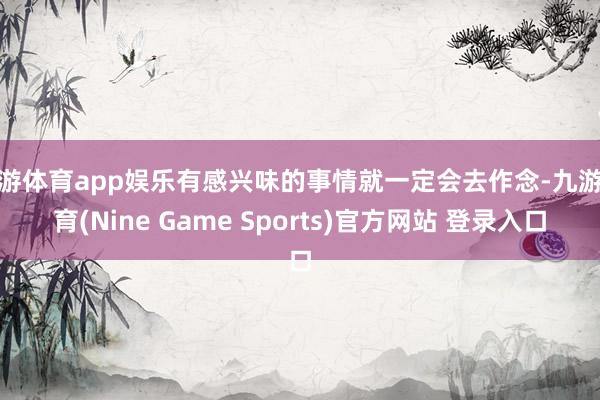 九游体育app娱乐有感兴味的事情就一定会去作念-九游体育(Nine Game Sports)官方网站 登录入口