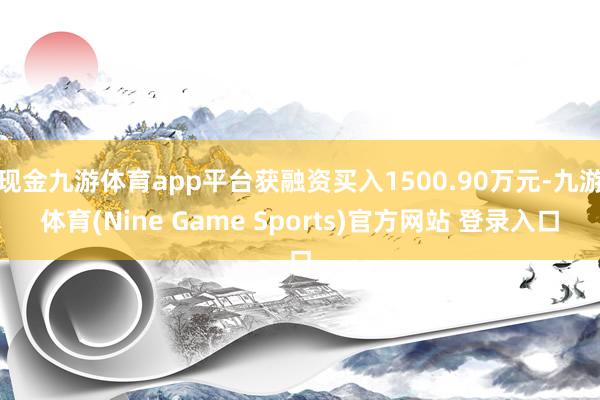 现金九游体育app平台获融资买入1500.90万元-九游体育(Nine Game Sports)官方网站 登录入口