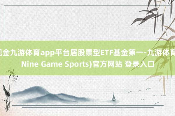 现金九游体育app平台居股票型ETF基金第一-九游体育(Nine Game Sports)官方网站 登录入口