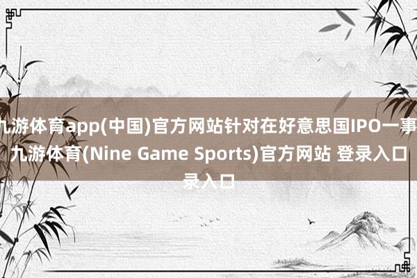 九游体育app(中国)官方网站针对在好意思国IPO一事-九游体育(Nine Game Sports)官方网站 登录入口