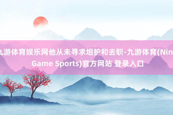 九游体育娱乐网他从未寻求坦护和去职-九游体育(Nine Game Sports)官方网站 登录入口