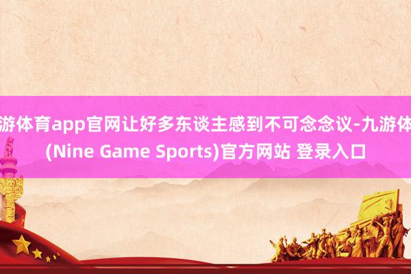 九游体育app官网让好多东谈主感到不可念念议-九游体育(Nine Game Sports)官方网站 登录入口