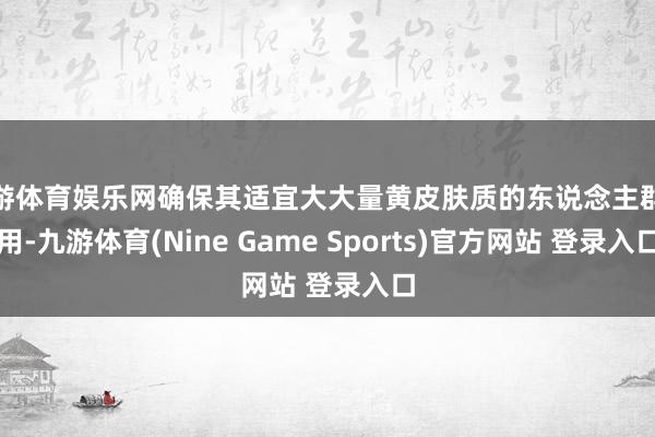 九游体育娱乐网确保其适宜大大量黄皮肤质的东说念主群使用-九游体育(Nine Game Sports)官方网站 登录入口