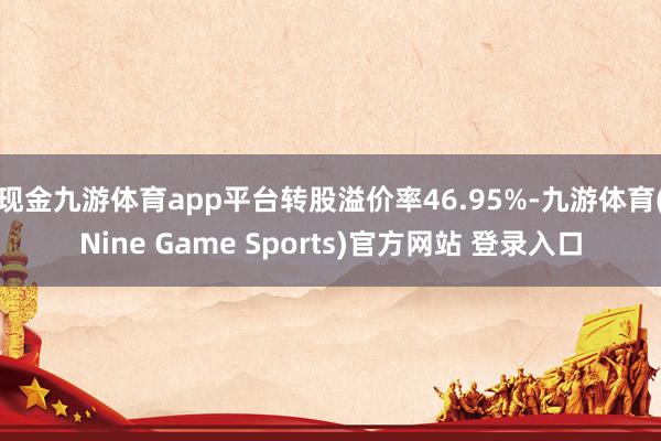 现金九游体育app平台转股溢价率46.95%-九游体育(Nine Game Sports)官方网站 登录入口