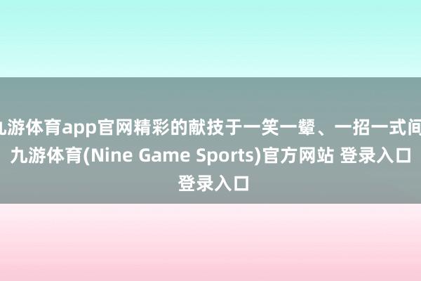 九游体育app官网精彩的献技于一笑一颦、一招一式间-九游体育(Nine Game Sports)官方网站 登录入口