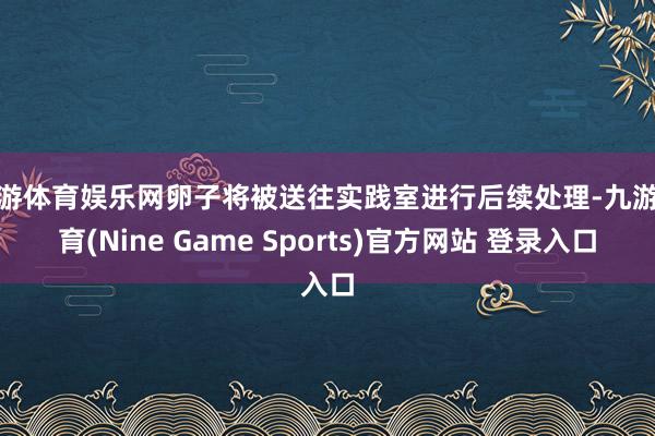 九游体育娱乐网卵子将被送往实践室进行后续处理-九游体育(Nine Game Sports)官方网站 登录入口
