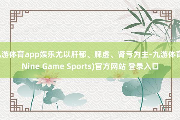 九游体育app娱乐尤以肝郁、脾虚、肾亏为主-九游体育(Nine Game Sports)官方网站 登录入口