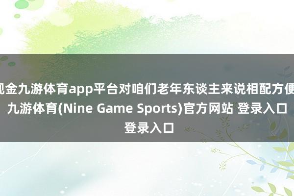 现金九游体育app平台对咱们老年东谈主来说相配方便-九游体育(Nine Game Sports)官方网站 登录入口