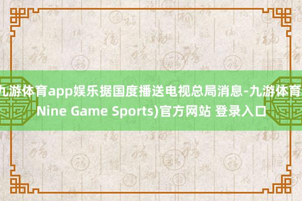九游体育app娱乐　　据国度播送电视总局消息-九游体育(Nine Game Sports)官方网站 登录入口