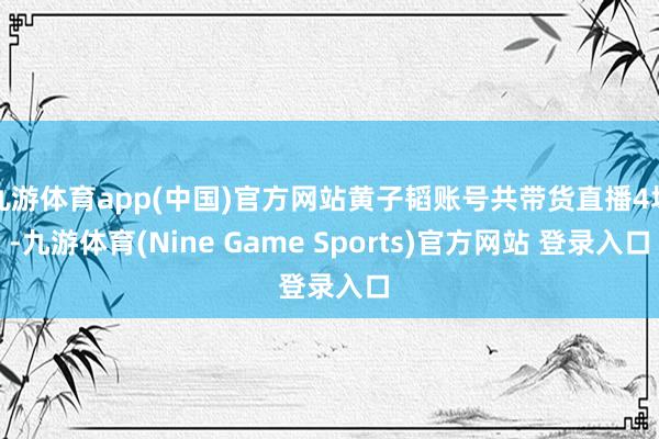 九游体育app(中国)官方网站黄子韬账号共带货直播4场-九游体育(Nine Game Sports)官方网站 登录入口