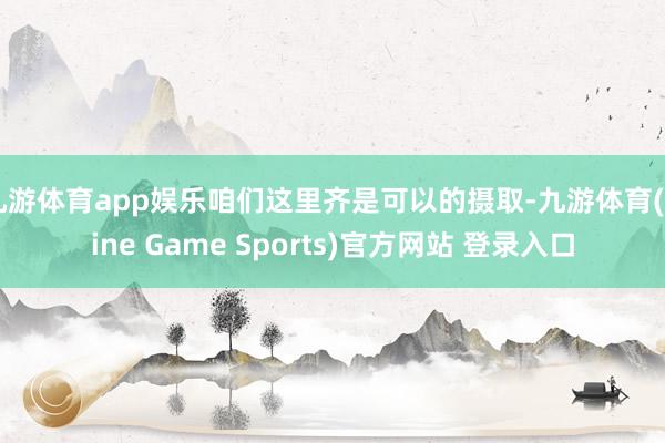 九游体育app娱乐咱们这里齐是可以的摄取-九游体育(Nine Game Sports)官方网站 登录入口