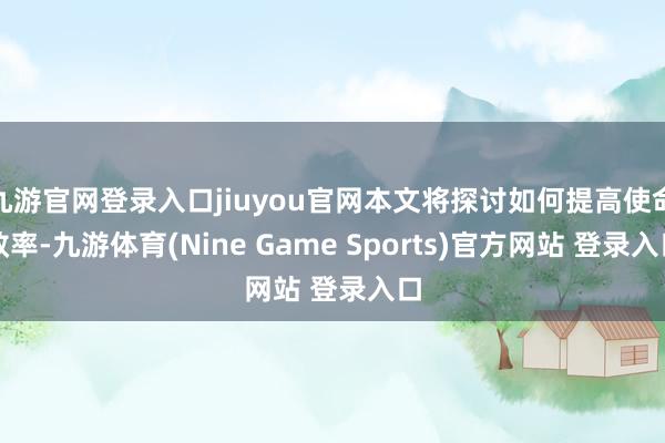 九游官网登录入口jiuyou官网本文将探讨如何提高使命效率-九游体育(Nine Game Sports)官方网站 登录入口
